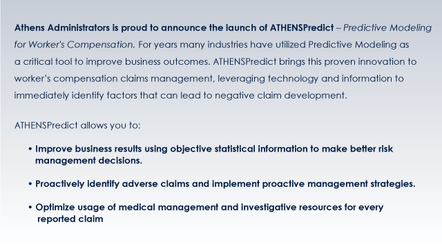 Athens Administrators is proud to announce the launch of ATHENSPredict  Predictive Modeling for Worker's Compensation. For years many industries have utilized Predictive Modeling as a critical tool to improve business outcomes. ATHENSPredict brings this proven innovation to worker's compensation claims management, leveraging technology and information to immediately identify factors that can lead to negative claim development.
ATHENSPredict allows you to:
 Improve business results using objective statistical information to make better risk
management decisions.
 Proactively identify adverse claims and implement proactive management strategies.
 Optimize usage of medical management and investigative resources for every
reported claim